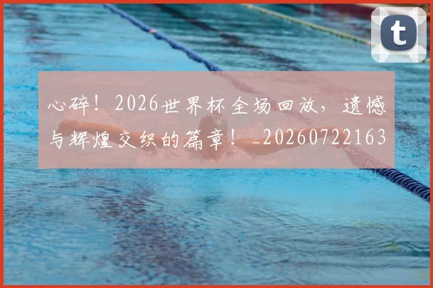 心碎！2026世界杯全场回放，遗憾与辉煌交织的篇章！_20260722163457