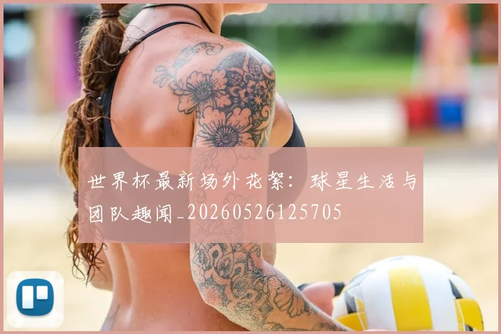 世界杯最新场外花絮:球星生活与团队趣闻_20260526125705