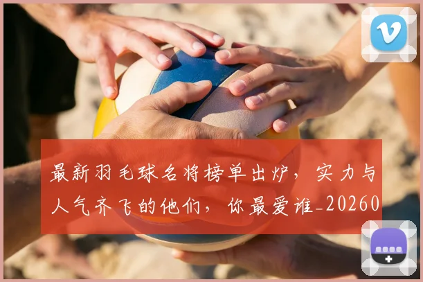 最新羽毛球名将榜单出炉，实力与人气齐飞的他们，你最爱谁_20260707021617