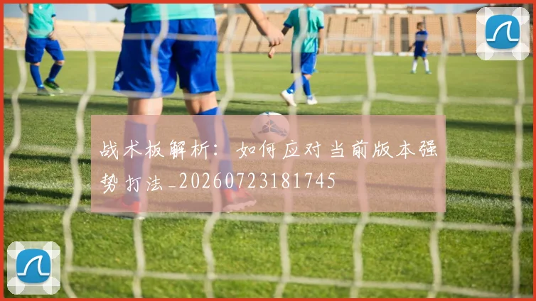 战术板解析：如何应对当前版本强势打法_20260723181745