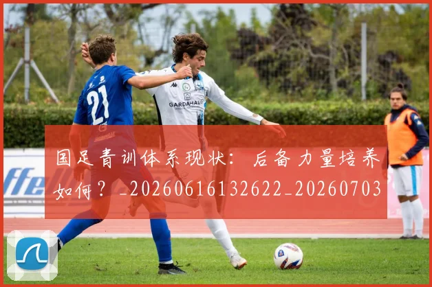 国足青训体系现状：后备力量培养如何？_20260616132622_20260703224546_20260719165609