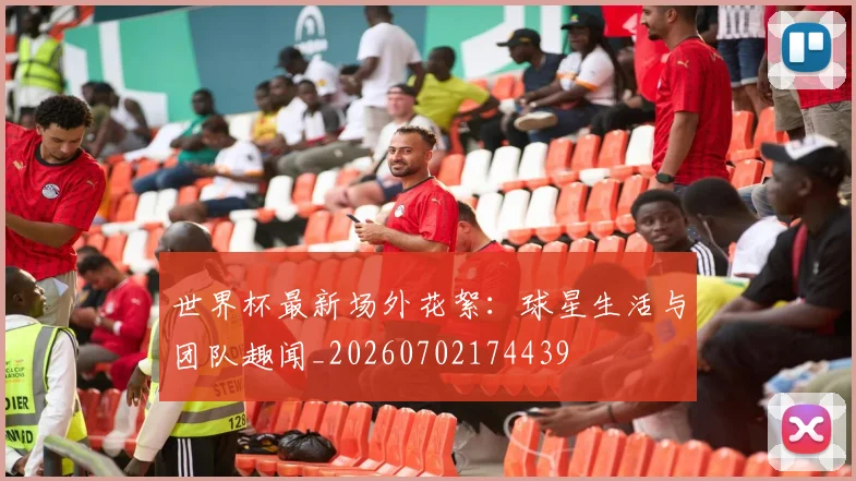 世界杯最新场外花絮:球星生活与团队趣闻_20260702174439