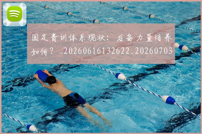 国足青训体系现状：后备力量培养如何？_20260616132622_20260703224546_20260719165609