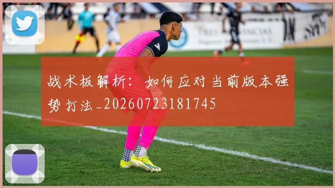 战术板解析:如何应对当前版本强势打法_20260723181745