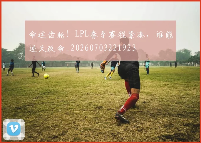 命运齿轮！LPL春季赛程紧凑，谁能逆天改命_20260703221923