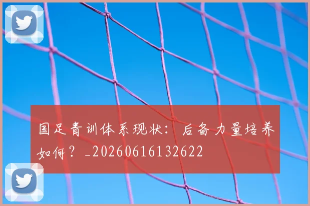 国足青训体系现状：后备力量培养如何？_20260616132622