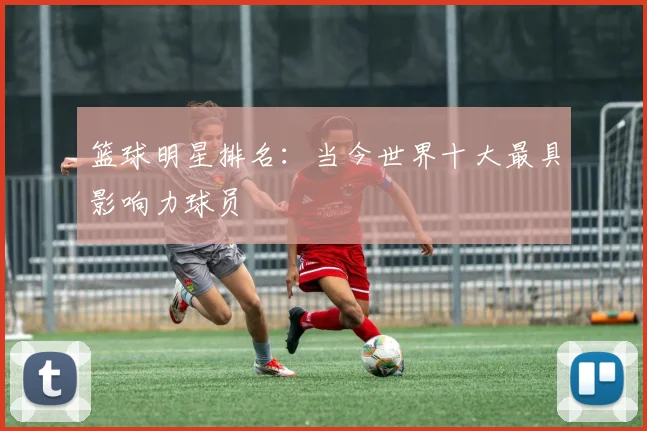 篮球明星排名：当今世界十大最具影响力球员