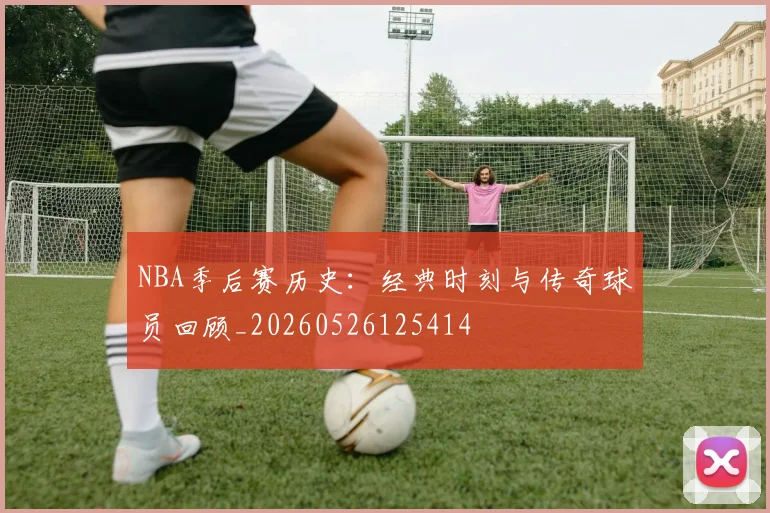 NBA季后赛历史：经典时刻与传奇球员回顾_20260526125414