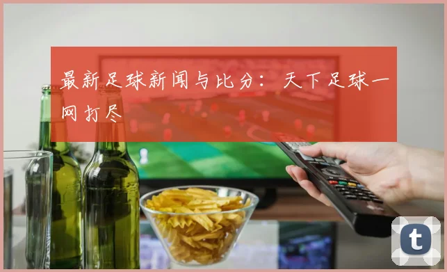 最新足球新闻与比分：天下足球一网打尽