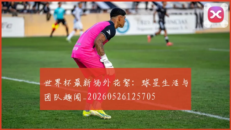 世界杯最新场外花絮:球星生活与团队趣闻_20260526125705