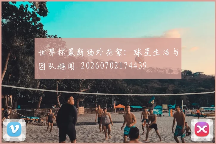 世界杯最新场外花絮:球星生活与团队趣闻_20260702174439